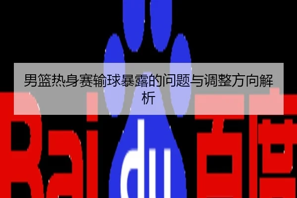 男篮热身赛输球暴露的问题与调整方向解析