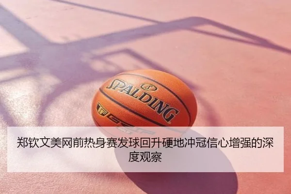 郑钦文美网前热身赛发球回升硬地冲冠信心增强的深度观察