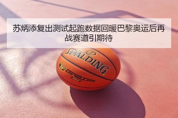 苏炳添复出测试起跑数据回暖巴黎奥运后再战赛道引期待