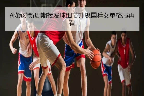 孙颖莎新周期接发球细节升级国乒女单格局再看