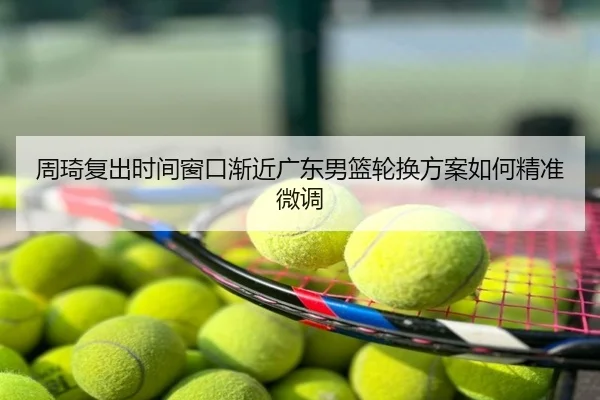 周琦复出时间窗口渐近广东男篮轮换方案如何精准微调