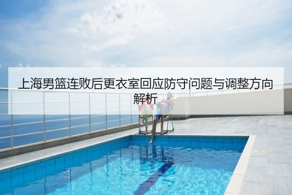 上海男篮连败后更衣室回应防守问题与调整方向解析