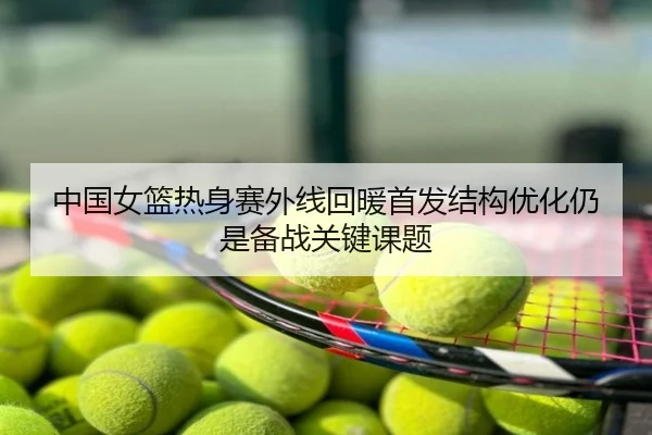 中国女篮热身赛外线回暖首发结构优化仍是备战关键课题