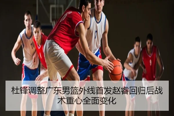杜锋调整广东男篮外线首发赵睿回归后战术重心全面变化